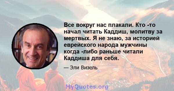 Все вокруг нас плакали. Кто -то начал читать Каддиш, молитву за мертвых. Я не знаю, за историей еврейского народа мужчины когда -либо раньше читали Каддиша для себя.