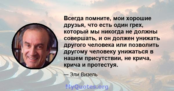 Всегда помните, мои хорошие друзья, что есть один грех, который мы никогда не должны совершать, и он должен унижать другого человека или позволить другому человеку унижаться в нашем присутствии, не крича, крича и