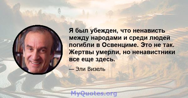 Я был убежден, что ненависть между народами и среди людей погибли в Освенциме. Это не так. Жертвы умерли, но ненавистники все еще здесь.