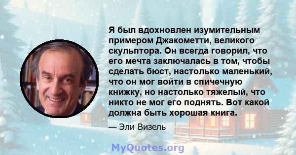 Я был вдохновлен изумительным примером Джакометти, великого скульптора. Он всегда говорил, что его мечта заключалась в том, чтобы сделать бюст, настолько маленький, что он мог войти в спичечную книжку, но настолько