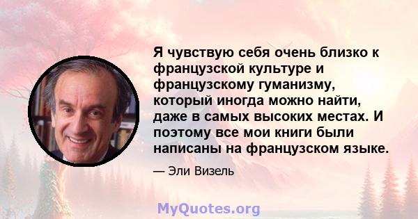 Я чувствую себя очень близко к французской культуре и французскому гуманизму, который иногда можно найти, даже в самых высоких местах. И поэтому все мои книги были написаны на французском языке.