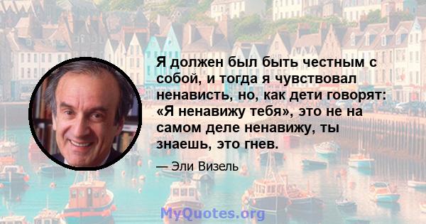 Я должен был быть честным с собой, и тогда я чувствовал ненависть, но, как дети говорят: «Я ненавижу тебя», это не на самом деле ненавижу, ты знаешь, это гнев.