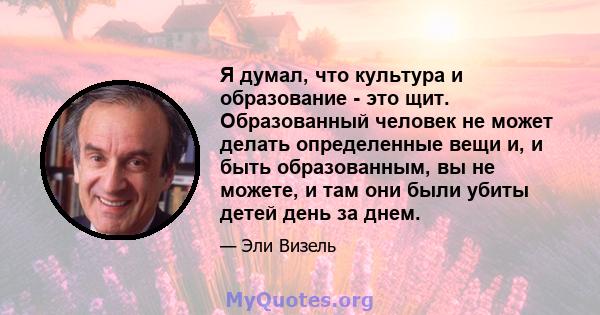 Я думал, что культура и образование - это щит. Образованный человек не может делать определенные вещи и, и быть образованным, вы не можете, и там они были убиты детей день за днем.