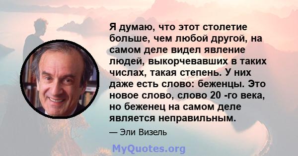 Я думаю, что этот столетие больше, чем любой другой, на самом деле видел явление людей, выкорчевавших в таких числах, такая степень. У них даже есть слово: беженцы. Это новое слово, слово 20 -го века, но беженец на