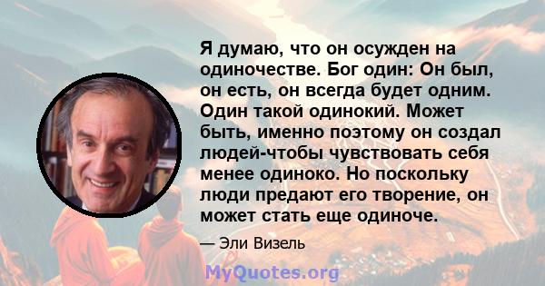 Я думаю, что он осужден на одиночестве. Бог один: Он был, он есть, он всегда будет одним. Один такой одинокий. Может быть, именно поэтому он создал людей-чтобы чувствовать себя менее одиноко. Но поскольку люди предают