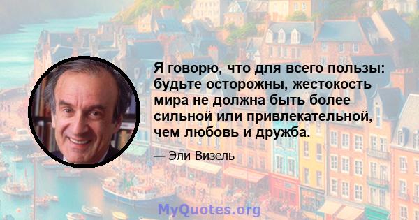 Я говорю, что для всего пользы: будьте осторожны, жестокость мира не должна быть более сильной или привлекательной, чем любовь и дружба.