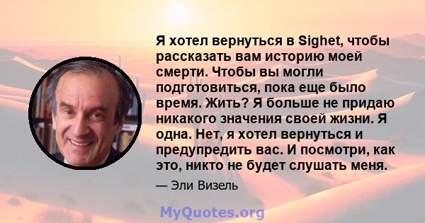 Я хотел вернуться в Sighet, чтобы рассказать вам историю моей смерти. Чтобы вы могли подготовиться, пока еще было время. Жить? Я больше не придаю никакого значения своей жизни. Я одна. Нет, я хотел вернуться и