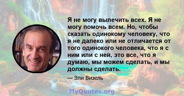 Я не могу вылечить всех. Я не могу помочь всем. Но, чтобы сказать одинокому человеку, что я не далеко или не отличается от того одинокого человека, что я с ним или с ней, это все, что я думаю, мы можем сделать, и мы