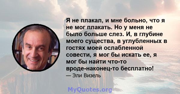 Я не плакал, и мне больно, что я не мог плакать. Но у меня не было больше слез. И, в глубине моего существа, в углубленных в гостях моей ослабленной совести, я мог бы искать ее, я мог бы найти что-то вроде-наконец-то