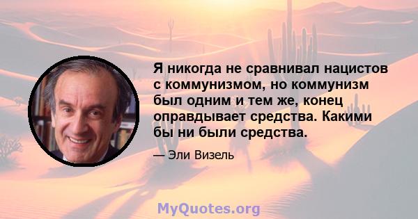 Я никогда не сравнивал нацистов с коммунизмом, но коммунизм был одним и тем же, конец оправдывает средства. Какими бы ни были средства.