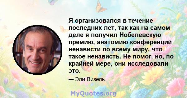 Я организовался в течение последних лет, так как на самом деле я получил Нобелевскую премию, анатомию конференций ненависти по всему миру, что такое ненависть. Не помог, но, по крайней мере, они исследовали это.