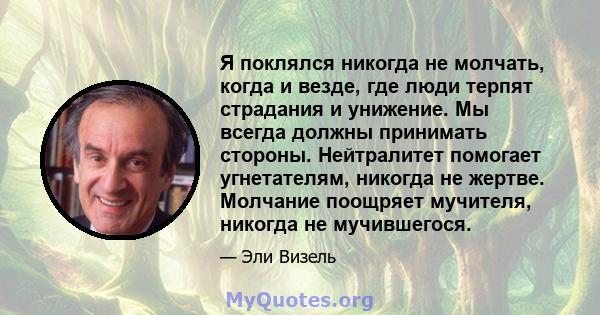 Я поклялся никогда не молчать, когда и везде, где люди терпят страдания и унижение. Мы всегда должны принимать стороны. Нейтралитет помогает угнетателям, никогда не жертве. Молчание поощряет мучителя, никогда не