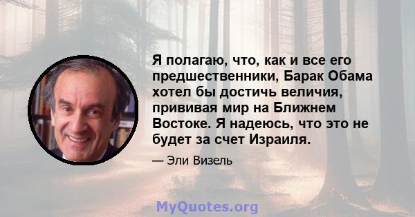 Я полагаю, что, как и все его предшественники, Барак Обама хотел бы достичь величия, прививая мир на Ближнем Востоке. Я надеюсь, что это не будет за счет Израиля.