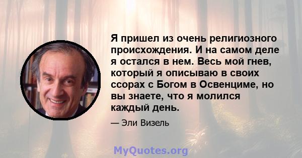 Я пришел из очень религиозного происхождения. И на самом деле я остался в нем. Весь мой гнев, который я описываю в своих ссорах с Богом в Освенциме, но вы знаете, что я молился каждый день.