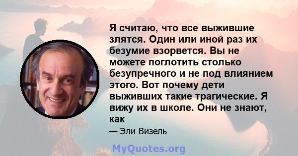 Я считаю, что все выжившие злятся. Один или иной раз их безумие взорвется. Вы не можете поглотить столько безупречного и не под влиянием этого. Вот почему дети выживших такие трагические. Я вижу их в школе. Они не