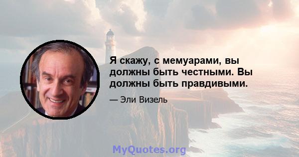 Я скажу, с мемуарами, вы должны быть честными. Вы должны быть правдивыми.