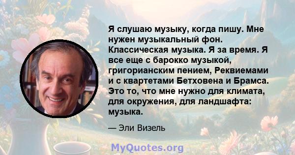 Я слушаю музыку, когда пишу. Мне нужен музыкальный фон. Классическая музыка. Я за время. Я все еще с барокко музыкой, григорианским пением, Реквиемами и с квартетами Бетховена и Брамса. Это то, что мне нужно для