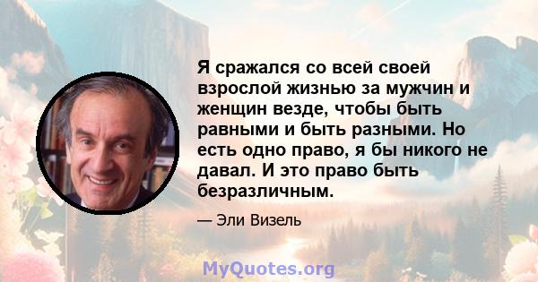 Я сражался со всей своей взрослой жизнью за мужчин и женщин везде, чтобы быть равными и быть разными. Но есть одно право, я бы никого не давал. И это право быть безразличным.