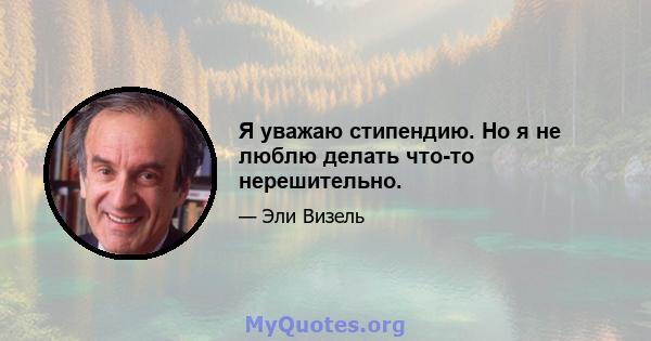 Я уважаю стипендию. Но я не люблю делать что-то нерешительно.