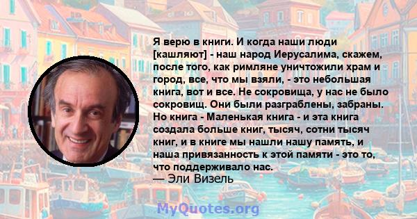 Я верю в книги. И когда наши люди [кашляют] - наш народ Иерусалима, скажем, после того, как римляне уничтожили храм и город, все, что мы взяли, - это небольшая книга, вот и все. Не сокровища, у нас не было сокровищ. Они 