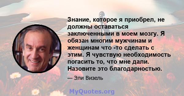 Знание, которое я приобрел, не должны оставаться заключенными в моем мозгу. Я обязан многим мужчинам и женщинам что -то сделать с этим. Я чувствую необходимость погасить то, что мне дали. Назовите это благодарностью.