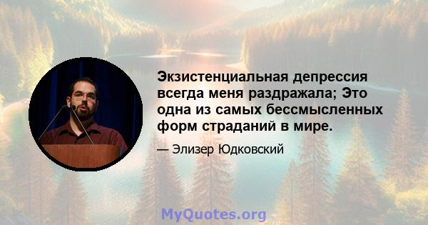 Экзистенциальная депрессия всегда меня раздражала; Это одна из самых бессмысленных форм страданий в мире.