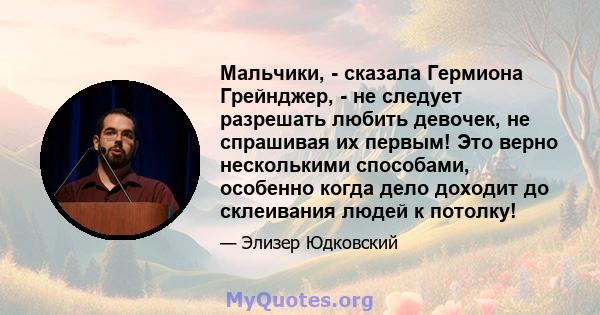 Мальчики, - сказала Гермиона Грейнджер, - не следует разрешать любить девочек, не спрашивая их первым! Это верно несколькими способами, особенно когда дело доходит до склеивания людей к потолку!