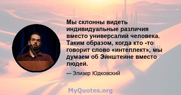 Мы склонны видеть индивидуальные различия вместо универсалий человека. Таким образом, когда кто -то говорит слово «интеллект», мы думаем об Эйнштейне вместо людей.