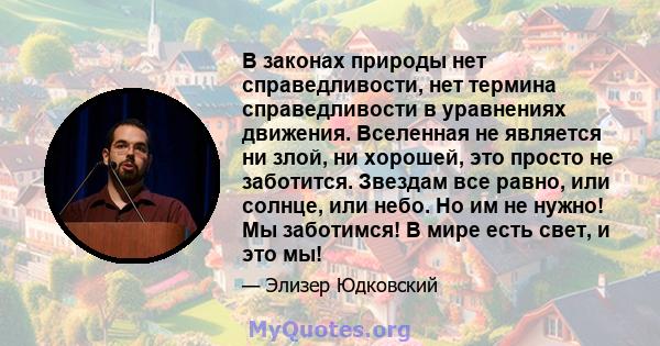 В законах природы нет справедливости, нет термина справедливости в уравнениях движения. Вселенная не является ни злой, ни хорошей, это просто не заботится. Звездам все равно, или солнце, или небо. Но им не нужно! Мы