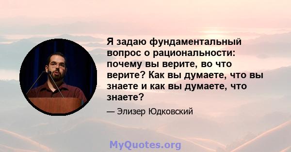 Я задаю фундаментальный вопрос о рациональности: почему вы верите, во что верите? Как вы думаете, что вы знаете и как вы думаете, что знаете?