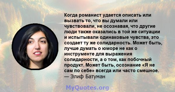 Когда романист удается описать или вызвать то, что вы думали или чувствовали, не осознавая, что другие люди также оказались в той же ситуации и испытывали одинаковые чувства, это создает ту же солидарность. Может быть,