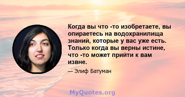 Когда вы что -то изобретаете, вы опираетесь на водохранилища знаний, которые у вас уже есть. Только когда вы верны истине, что -то может прийти к вам извне.