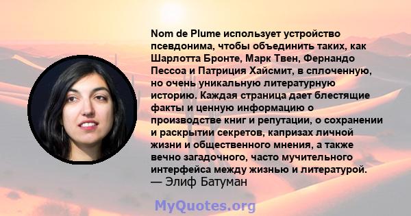 Nom de Plume использует устройство псевдонима, чтобы объединить таких, как Шарлотта Бронте, Марк Твен, Фернандо Пессоа и Патриция Хайсмит, в сплоченную, но очень уникальную литературную историю. Каждая страница дает