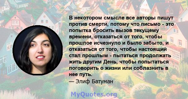 В некотором смысле все авторы пишут против смерти, потому что письмо - это попытка бросить вызов текущему времени, отказаться от того, чтобы прошлое исчезнуло и было забыто, и отказаться от того, чтобы настоящий стал