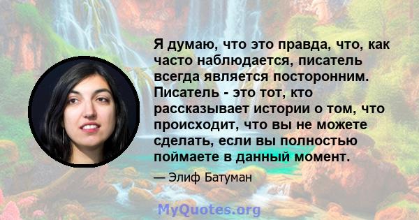 Я думаю, что это правда, что, как часто наблюдается, писатель всегда является посторонним. Писатель - это тот, кто рассказывает истории о том, что происходит, что вы не можете сделать, если вы полностью поймаете в