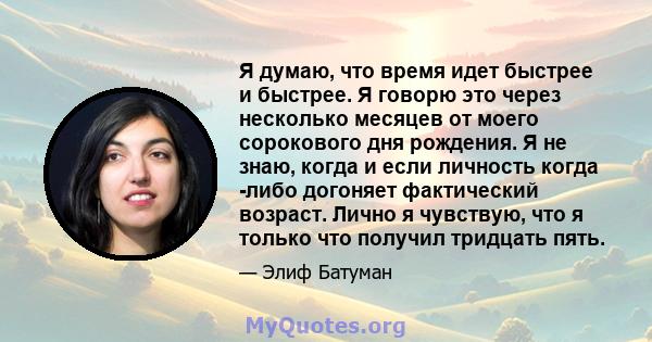 Я думаю, что время идет быстрее и быстрее. Я говорю это через несколько месяцев от моего сорокового дня рождения. Я не знаю, когда и если личность когда -либо догоняет фактический возраст. Лично я чувствую, что я только 