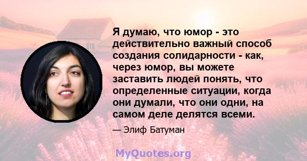 Я думаю, что юмор - это действительно важный способ создания солидарности - как, через юмор, вы можете заставить людей понять, что определенные ситуации, когда они думали, что они одни, на самом деле делятся всеми.