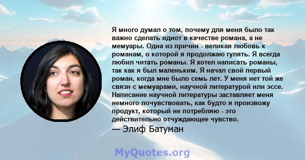 Я много думал о том, почему для меня было так важно сделать идиот в качестве романа, а не мемуары. Одна из причин - великая любовь к романам, о которой я продолжаю гулять. Я всегда любил читать романы. Я хотел написать