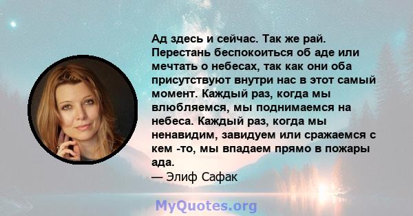 Ад здесь и сейчас. Так же рай. Перестань беспокоиться об аде или мечтать о небесах, так как они оба присутствуют внутри нас в этот самый момент. Каждый раз, когда мы влюбляемся, мы поднимаемся на небеса. Каждый раз,