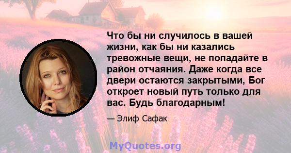 Что бы ни случилось в вашей жизни, как бы ни казались тревожные вещи, не попадайте в район отчаяния. Даже когда все двери остаются закрытыми, Бог откроет новый путь только для вас. Будь благодарным!