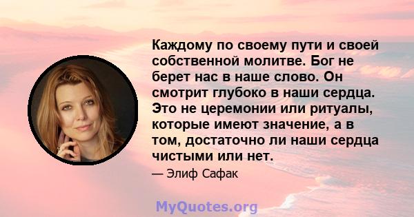 Каждому по своему пути и своей собственной молитве. Бог не берет нас в наше слово. Он смотрит глубоко в наши сердца. Это не церемонии или ритуалы, которые имеют значение, а в том, достаточно ли наши сердца чистыми или