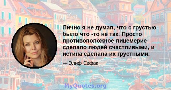 Лично я не думал, что с грустью было что -то не так. Просто противоположное лицемерие сделало людей счастливыми, и истина сделала их грустными.