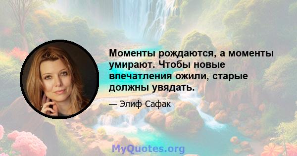 Моменты рождаются, а моменты умирают. Чтобы новые впечатления ожили, старые должны увядать.