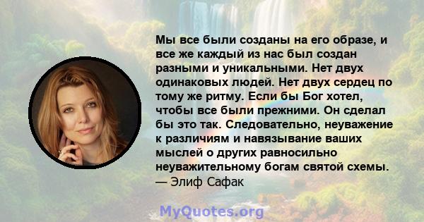 Мы все были созданы на его образе, и все же каждый из нас был создан разными и уникальными. Нет двух одинаковых людей. Нет двух сердец по тому же ритму. Если бы Бог хотел, чтобы все были прежними. Он сделал бы это так.