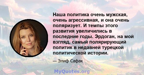 Наша политика очень мужская, очень агрессивная, и она очень поляризует. И темпы этого развития увеличились в последние годы. Эрдоган, на мой взгляд, самый полярирующий политик в недавней турецкой политической истории.