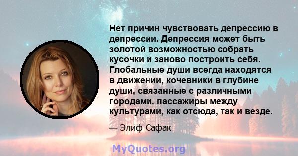 Нет причин чувствовать депрессию в депрессии. Депрессия может быть золотой возможностью собрать кусочки и заново построить себя. Глобальные души всегда находятся в движении, кочевники в глубине души, связанные с