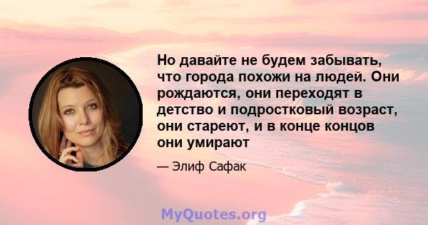 Но давайте не будем забывать, что города похожи на людей. Они рождаются, они переходят в детство и подростковый возраст, они стареют, и в конце концов они умирают