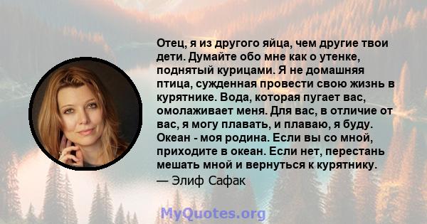 Отец, я из другого яйца, чем другие твои дети. Думайте обо мне как о утенке, поднятый курицами. Я не домашняя птица, сужденная провести свою жизнь в курятнике. Вода, которая пугает вас, омолаживает меня. Для вас, в