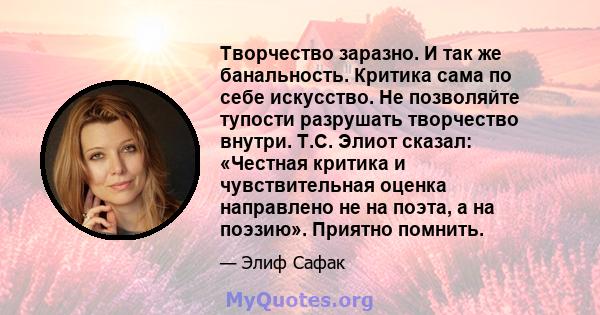 Творчество заразно. И так же банальность. Критика сама по себе искусство. Не позволяйте тупости разрушать творчество внутри. Т.С. Элиот сказал: «Честная критика и чувствительная оценка направлено не на поэта, а на