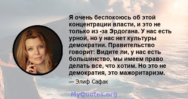 Я очень беспокоюсь об этой концентрации власти, и это не только из -за Эрдогана. У нас есть урной, но у нас нет культуры демократии. Правительство говорит: Видите ли, у нас есть большинство, мы имеем право делать все,